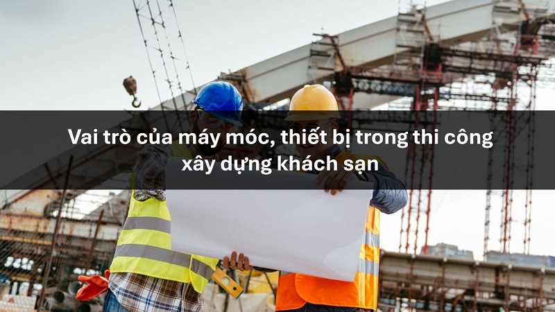 Vai trò của máy móc, thiết bị trong thi công xây dựng khách sạn